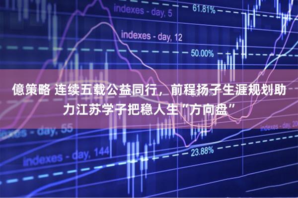 億策略 连续五载公益同行，前程扬子生涯规划助力江苏学子把稳人生“方向盘”