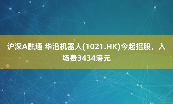 沪深A融通 华沿机器人(1021.HK)今起招股，入场费3434港元