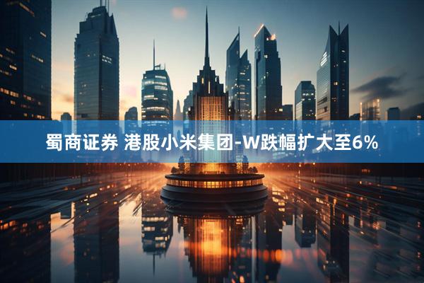 蜀商证券 港股小米集团-W跌幅扩大至6%